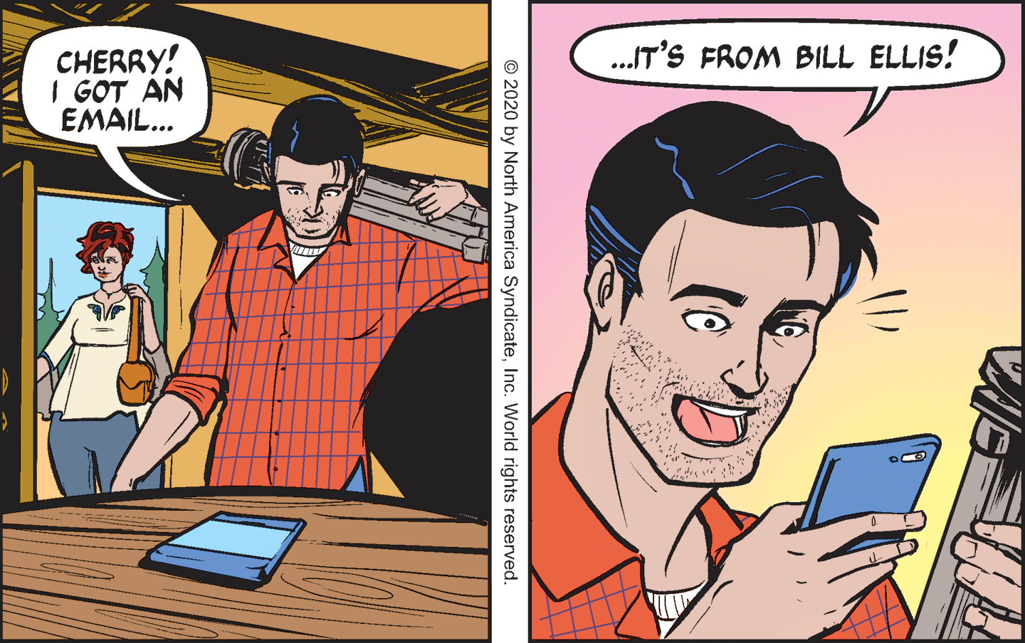Comics OCR: .IT'S FROM BILL ELLIS! CHERRY! I GOT AN EMAIL... © 2020 by North America SyndicateInc. World rights reserved. .IT'S FROM BILL ELLIS! CHERRY! I GOT AN EMAIL... © 2020 by North America SyndicateInc. World rights reserved.