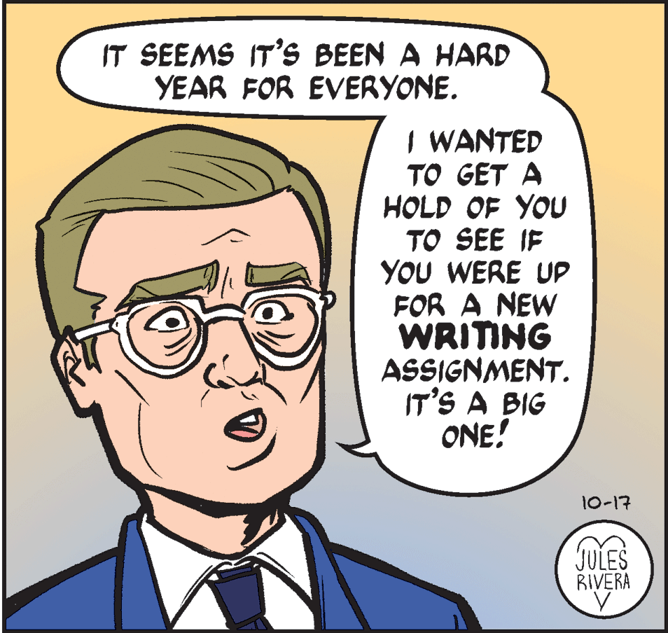 Jaw OCR: IT SEEMS IT'S BEEN A HARD YEAR FOR EVERYONE. I WANTED TO GET A HOLD OF YOU TO SEE IF YOU WERE UP FOR A NEW WRITING ASSIGNMENT. IT'S A BIG ONE! 10-17 DES JULES RIVERA IT SEEMS IT'S BEEN A HARD YEAR FOR EVERYONE. I WANTED TO GET A HOLD OF YOU TO SEE IF YOU WERE UP FOR A NEW WRITING ASSIGNMENT. IT'S A BIG ONE! 10-17 DES JULES RIVERA