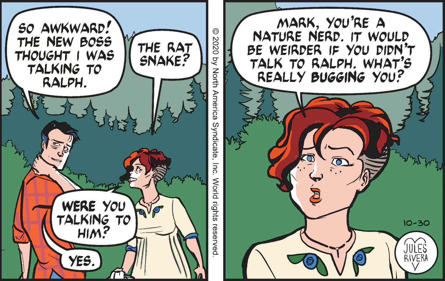 Mammal OCR: So AWKWARD! THE NEW BOSS THOUGHT I WAS TALKING TO RALPH. MARKYOU'RE A NATURE NERD. IT WOULD BE WEIRDER IF YOU DIDN'T TALK TO RALPH. WHAT'S REALLY BUGGING YOU? THE RAT SNAKE? WERE YOU TALKING TO HIM? 10-30 JULES RIVERA YES. CR? © 2020 by North America SyndicateInc. World rights reserved. So AWKWARD! THE NEW BOSS THOUGHT I WAS TALKING TO RALPH. MARKYOU'RE A NATURE NERD. IT WOULD BE WEIRDER IF YOU DIDN'T TALK TO RALPH. WHAT'S REALLY BUGGING YOU? THE RAT SNAKE? WERE YOU TALKING TO HIM? 10-30 JULES RIVERA YES. CR ? © 2020 by North America SyndicateInc. World rights reserved.