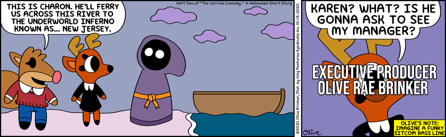 Design OCR: Part Two of "The Cervine Comedy" A Halloween Short Story THIS IS CHARON. HE'LL FERRY US ACROSS THIS RIVER To THE UNDERWORLD INFERNO KNOWN AS... NEW JERSEY. KAREN? WHAT? IS HE GONNA ASK TO SEE MY MANAGER? EXECUTIVE PRODUCER OLIVE RAE BRINKER OLIVE'S NOTE: IMAGINE A FUNKY SITCOM BASS LINE ORive 92020 Olive BrinkerDist. by King Features Syndicate Inc. 10-13-2020 Part Two of "The Cervine Comedy" A Halloween Short Story THIS IS CHARON. HE'LL FERRY US ACROSS THIS RIVER To THE UNDERWORLD INFERNO KNOWN AS... NEW JERSEY. KAREN? WHAT? IS HE GONNA ASK TO SEE MY MANAGER? EXECUTIVE PRODUCER OLIVE RAE BRINKER OLIVE'S NOTE: IMAGINE A FUNKY SITCOM BASS LINE ORive 92020 Olive BrinkerDist. by King Features Syndicate Inc. 10-13-2020