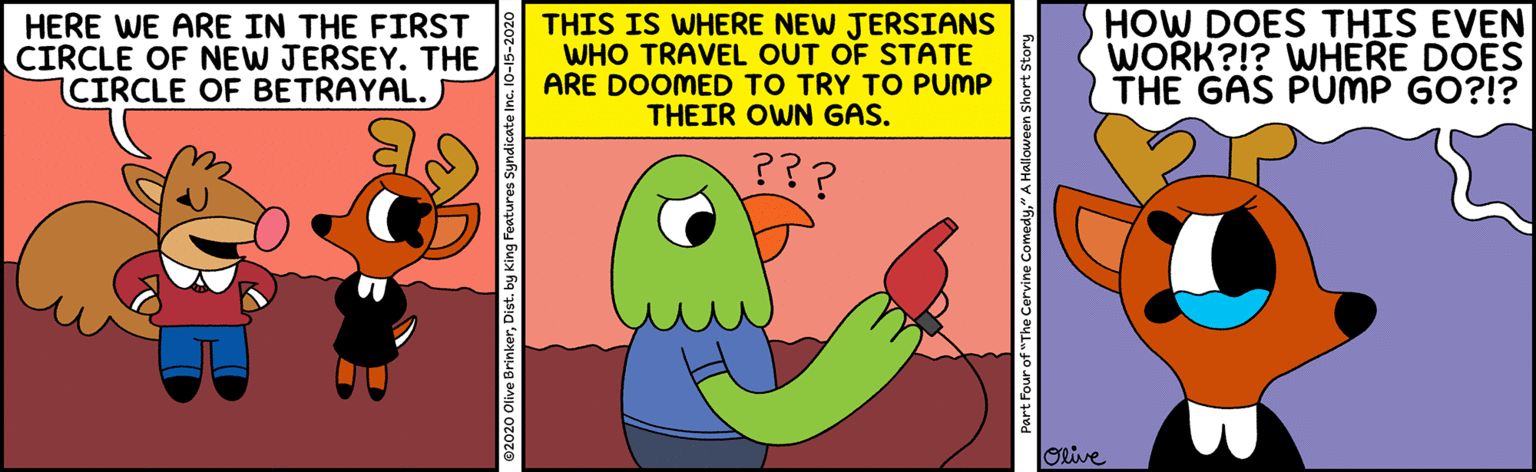 Illustration OCR: HERE WE ARE IN THE FIRST CIRCLE OF NEW JERSEY. THE CIRCLE OF BETRAYAL. THIS IS WHERE NEW JERSIANS WHO TRAVEL OUT OF STATE ARE DOOMED TO TRY TO PUMP THEIR OWN GAS. HOW DOES THIS EVEN WORK?!? WHERE DOES THE GAS PUMP GO?!? ??? ORive 2020 Olive BrinkerDist. by King Features Syndicate Inc Part Four of "The Cervine Comedy" A Halloween Short Story HERE WE ARE IN THE FIRST CIRCLE OF NEW JERSEY. THE CIRCLE OF BETRAYAL. THIS IS WHERE NEW JERSIANS WHO TRAVEL OUT OF STATE ARE DOOMED TO TRY TO PUMP THEIR OWN GAS. HOW DOES THIS EVEN WORK?!? WHERE DOES THE GAS PUMP GO?!? ??? ORive 2020 Olive BrinkerDist. by King Features Syndicate Inc Part Four of "The Cervine Comedy" A Halloween Short Story