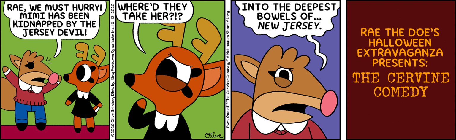 Happy OCR: RAEWE MUST HURRY! MIMI HAS BEEN KIDNAPPED BY THE JERSEY DEVIL! WHERE'D THEY TAKE HER?!? INTO THE DEEPEST BOWELS OF. NEW JERSEY. RAE THE DOE'S HALLOWEEN EXTRAVAGANZA PRESENTS: THE CERVINE COMEDY Olive ©2020 Olive BrinkerDist. by King Features Syndicate Inc. 10-12 Part One of "The Cervine Comedy" A Halloween Sh RAEWE MUST HURRY! MIMI HAS BEEN KIDNAPPED BY THE JERSEY DEVIL! WHERE'D THEY TAKE HER?!? INTO THE DEEPEST BOWELS OF. NEW JERSEY. RAE THE DOE'S HALLOWEEN EXTRAVAGANZA PRESENTS: THE CERVINE COMEDY Olive ©2020 Olive BrinkerDist. by King Features Syndicate Inc. 10-12 Part One of "The Cervine Comedy" A Halloween Sh