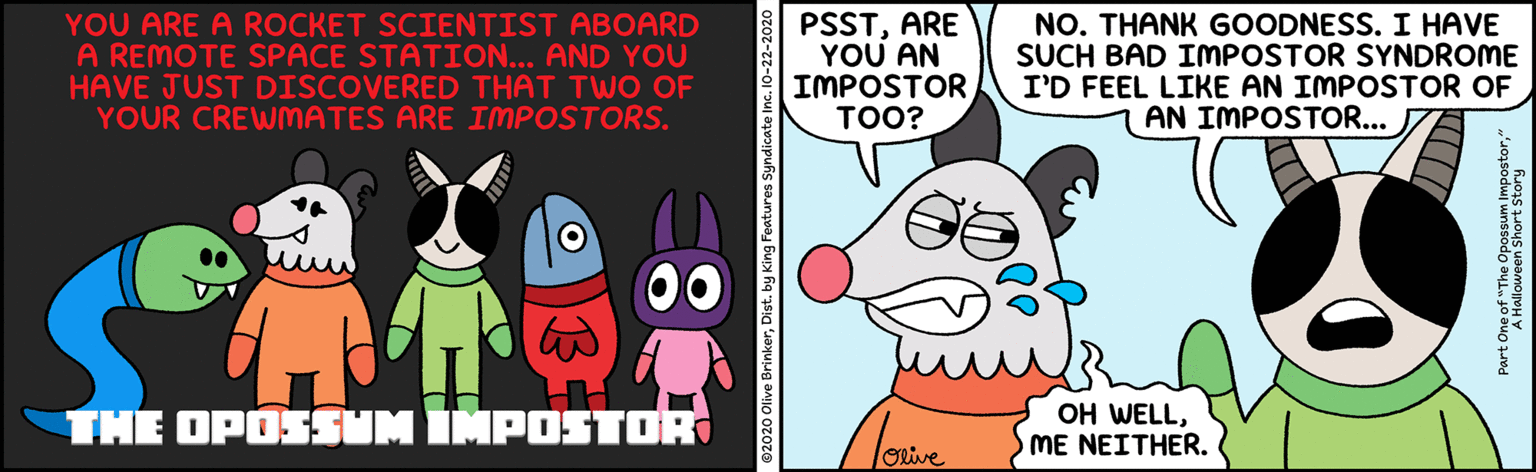 Publication OCR: YOU ARE A ROCKET SCIENTIST ABOARD A REMOTE SPACE STATION... AND YOU HAVE JUST DISCOVERED THAT TWO OF YOUR CREWMATES ARE IMPOSTORS. PSSTARE YOU AN IMPOSTOR TOO? NO. THANK GOODNESS. I HAVE SUCH BAD IMPOSTOR SYNDROME I'D FEEL LIKE AN IMPOSTOR OF AN IMPOSTOR... THE OPOSSUM IMPOSTOR OH WELLO ME NEITHER. ©2020 Olive BrinkerDist. by King Features Syndicate Inc YOU ARE A ROCKET SCIENTIST ABOARD A REMOTE SPACE STATION... AND YOU HAVE JUST DISCOVERED THAT TWO OF YOUR CREWMATES ARE IMPOSTORS. PSSTARE YOU AN IMPOSTOR TOO? NO. THANK GOODNESS. I HAVE SUCH BAD IMPOSTOR SYNDROME I'D FEEL LIKE AN IMPOSTOR OF AN IMPOSTOR... THE OPOSSUM IMPOSTOR OH WELLO ME NEITHER. ©2020 Olive BrinkerDist. by King Features Syndicate Inc