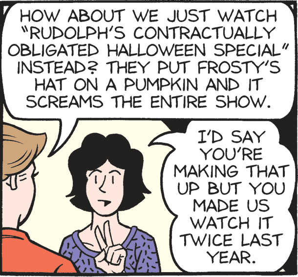 Publication OCR: HOW ABOUT WE JUST WATCH "RUDOLPH'S CONTRACTUALLY OBLIGATED HALLOWEEN SPECIAL" INSTEAD? THEY PUT FROSTY'S HAT ON A PUMPKIN AND IT SCREAMS THE ENTIRE SHOW. I'D SAY YOU'RE MAKING THAT UP BUT YOU MADE US WATCH IT TWICE LAST YEAR. HOW ABOUT WE JUST WATCH "RUDOLPH'S CONTRACTUALLY OBLIGATED HALLOWEEN SPECIAL" INSTEAD? THEY PUT FROSTY'S HAT ON A PUMPKIN AND IT SCREAMS THE ENTIRE SHOW. I'D SAY YOU'RE MAKING THAT UP BUT YOU MADE US WATCH IT TWICE LAST YEAR.
