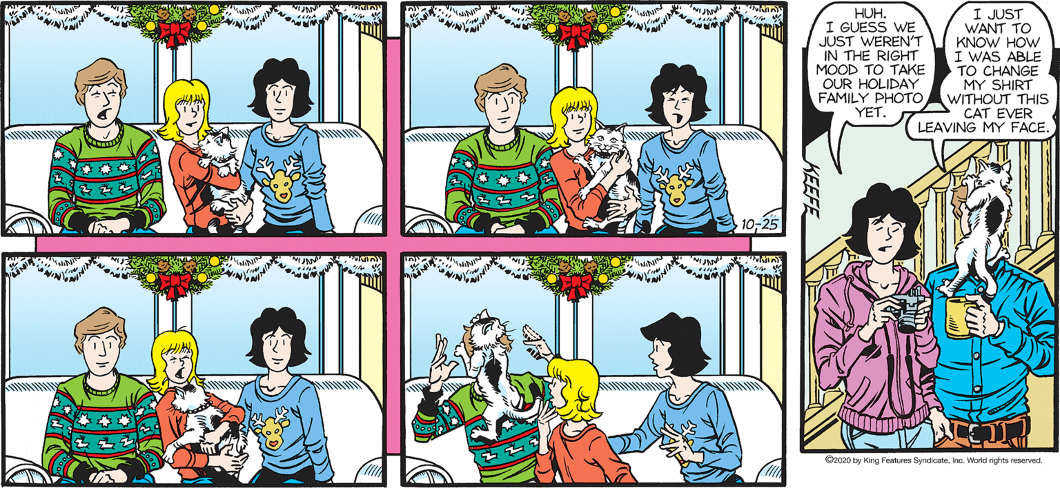 Sharing OCR: SALLY FORTH. I JUST WANT TO KNOW HOW I WAS ABLE TO CHANGE MY SHIRT FAMILY PHOTOAWITHOUT THIS CAT EVER LEAVING MY FACE. HUH. I GUESS WE JUST WEREN'T IN THE RIGHT MOOD TO TAKE OUR HOLIDAY by Francesco Marciuliano YET. Oceo by Kirg Fat Syda ine. Watd rights rervad SALLY FORTH. I JUST WANT TO KNOW HOW I WAS ABLE TO CHANGE MY SHIRT FAMILY PHOTOAWITHOUT THIS CAT EVER LEAVING MY FACE. HUH. I GUESS WE JUST WEREN'T IN THE RIGHT MOOD TO TAKE OUR HOLIDAY by Francesco Marciuliano YET. Oceo by Kirg Fat Syda ine. Watd rights rervad