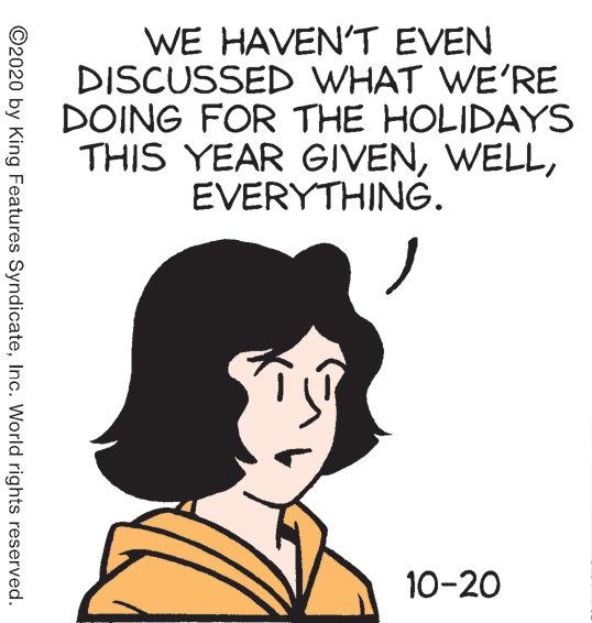 Art OCR: WE HAVEN'T EVEN DISCUSSED WHAT WE'RE DOING FOR THE HOLIDAYS THIS YEAR GIVENEVERYTHING. 10-20 ©2020 by King Features SyndicateInc. World rights reserved. WE HAVEN'T EVEN DISCUSSED WHAT WE'RE DOING FOR THE HOLIDAYS THIS YEAR GIVENEVERYTHING. 10-20 ©2020 by King Features SyndicateInc. World rights reserved.