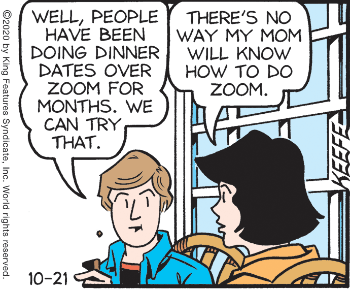 Conversation OCR: WELLPEOPLE HAVE BEEN DOING DINNER DATES OVER ZOOM FOR MONTHS. WE CAN TRY THAT. THERE'S NO WAY MY MOM WILL KNOW HOW TO DO ZOOM. 10-21 KEEFE ©2020 by King Features SyndicateInc. World rights reserved. WELLPEOPLE HAVE BEEN DOING DINNER DATES OVER ZOOM FOR MONTHS. WE CAN TRY THAT. THERE'S NO WAY MY MOM WILL KNOW HOW TO DO ZOOM. 10-21 KEEFE ©2020 by King Features SyndicateInc. World rights reserved.