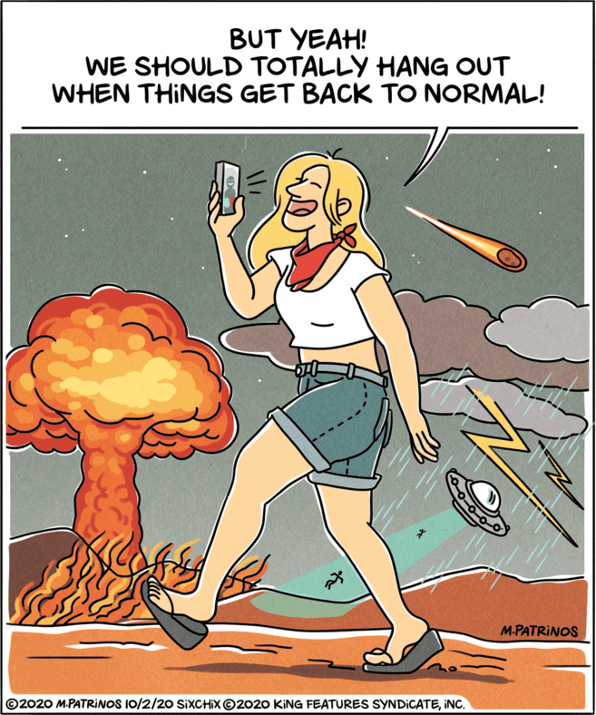 Stomach OCR: BUT YEAH! WE SHOULD TOTALLY HANG OUT WHEN THINGS GET BACK TO NORMAL! M.PATRINOS ©2020 M.PATRINOS I0/2/20 SIXCHIX©2020 KING FEATURES SYNDICATEINC. BUT YEAH! WE SHOULD TOTALLY HANG OUT WHEN THINGS GET BACK TO NORMAL! M.PATRINOS ©2020 M.PATRINOS I0/2/20 SIXCHIX©2020 KING FEATURES SYNDICATE