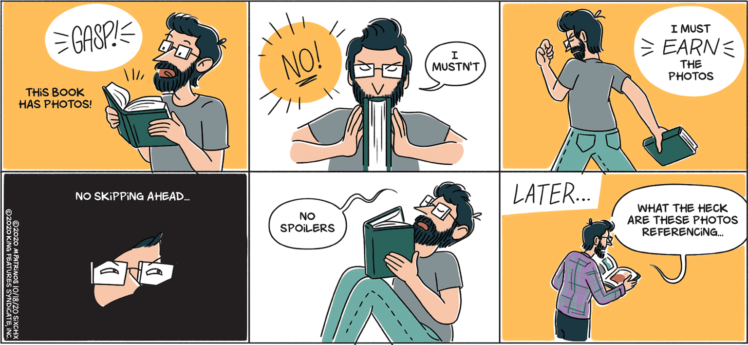 Cartoon OCR: GASP!E I MUST EARNE NO! MUSTN'T THIS BOOK HAS PHOTOS! THE PHOTOS NO SKIPPING AHEAD. LATER.. NO WHAT THE HECK ARE THESE PHOTOS REFERENCING. SPOILERS ----- ©2020 MPATRINOS 10/18/20 SIXCHX GASP!E I MUST EARNE NO! MUSTN'T THIS BOOK HAS PHOTOS! THE PHOTOS NO SKIPPING AHEAD. LATER.. NO WHAT THE HECK ARE THESE PHOTOS REFERENCING. SPOILERS ----- ©2020 MPATRINOS 10/18/20 SIXCHX