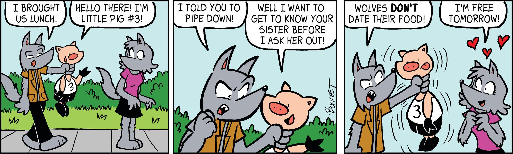 Sharing OCR: I BROUGHT HELLO THERE! I'M US LUNCH. LITTLE PIG #3! M 3 mm wwwwwwwww M M I TOLD YOU TO PIPE DOWN! WELL I WANT TO GET TO KNOW YOUR SISTER BEFORE I ASK HER OUT! BONNET m WOLVES DON'T DATE THEIR FOOD! I'M FREE TOMORROW! I BROUGHT HELLO THERE ! I'M US LUNCH . LITTLE PIG # 3 ! M 3 mm wwwwwwwww M M I TOLD YOU TO PIPE DOWN ! WELL I WANT TO GET TO KNOW YOUR SISTER BEFORE I ASK HER OUT ! BONNET m WOLVES DON'T DATE THEIR FOOD ! I'M FREE TOMORROW !