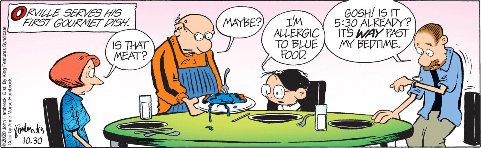 Art OCR: GOSH! IS IT 5:30 ALREADY? IT'S WAY PAST MY BEDTIME. ORVILLE SERVES HIS FIRST GOURMET DISH. I'M ALLERGIC TO BLUE FOOD. MAYBE? IS THAT MEAT? 10.30 Color by Anne Morse-Hambrock GOSH! IS IT 5:30 ALREADY? IT'S WAY PAST MY BEDTIME. ORVILLE SERVES HIS FIRST GOURMET DISH. I'M ALLERGIC TO BLUE FOOD. MAYBE? IS THAT MEAT? 10.30 Color by Anne Morse-Hambrock