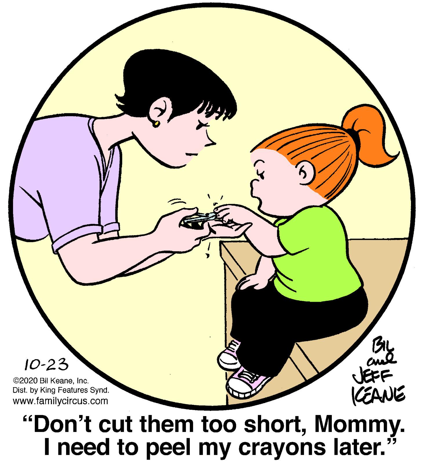 Organ OCR: cud JEFF CEANE 10-23 ©2020 Bil Keaneinc. Dist. by King Features Synd. www.familycircus.com "Don't cut them too shortMommy. I need to peel my crayons later. cud JEFF CEANE 10-23 ©2020 Bil Keaneinc. Dist. by King Features Synd. www.familycircus.com "Don't cut them too shortMommy. I need to peel my crayons later.