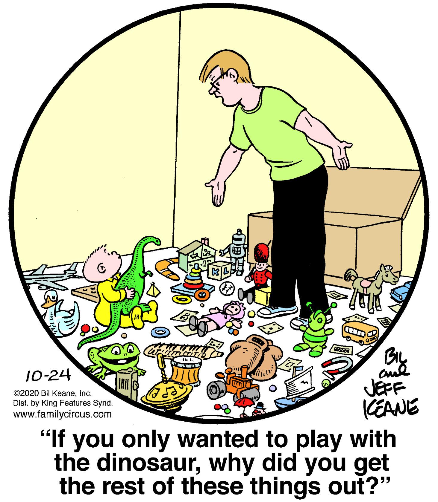 Art OCR: BL 10-24 ©2020 Bil KeaneInc. Dist. by King Features Synd. www.familycircus.com JEFF KEANE "If you only wanted to play with the dinosaurwhy did you get the rest of these things out?" BL 10-24 ©2020 Bil KeaneInc. Dist. by King Features Synd. www.familycircus.com JEFF KEANE "If you only wanted to play with the dinosaurwhy did you get the rest of these things out?"