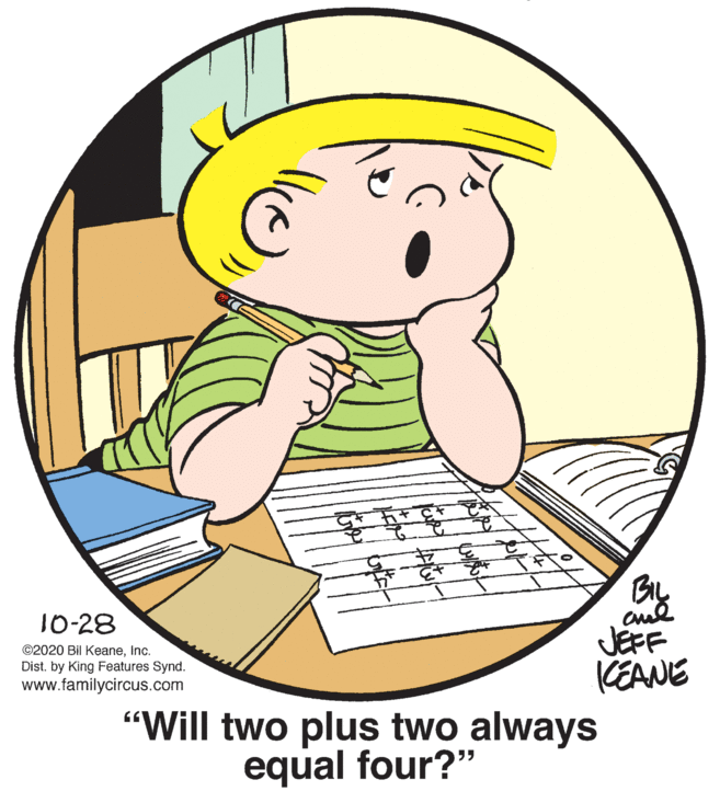 Mammal OCR: BIL JEFF KEANE "Will two plus two always 10-28 ©2020 Bil KeaneInc. Dist. by King Features Synd. www.familycircus.com equal four?" BIL JEFF KEANE "Will two plus two always 10-28 ©2020 Bil KeaneInc. Dist. by King Features Synd. www.familycircus.com equal four?"