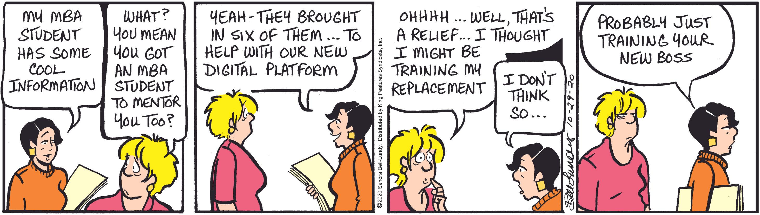 Parallel OCR: WHAT? You MEAN You GOT AN MBA INFORMATION STUDENT TO MENTOR You Too? mu MBA STUDENT HAS SOME COOL YEAH- THEY BROUGHT IN SIX OF THEM... TO HELP WITH OUR NEW DIGITAL PLATFORM OHHHH ... WELLTHATS A RELIEF.. I THOUGHT I MIGHT BE TRAINING MY REPLACEMENT PROBABLY JUST TRAINING YOUR NEW BOSS I DONT THINK So... WHAT? You MEAN You GOT AN MBA INFORMATION STUDENT TO MENTOR You Too? mu MBA STUDENT HAS SOME COOL YEAH- THEY BROUGHT IN SIX OF THEM... TO HELP WITH OUR NEW DIGITAL PLATFORM OHHHH ... WELLTHATS A RELIEF.. I THOUGHT I MIGHT BE TRAINING MY REPLACEMENT PROBABLY JUST TRAINING YOUR NEW BOSS I DONT THINK So...
