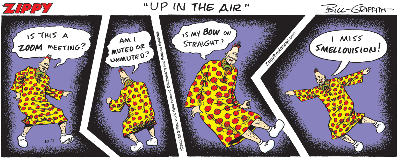 Illustration OCR: ZIPPY "UP IN THE AIR" BiLu-GRIFFINt IS THIS A IS MY BOW ON STRAIGHT? ZOOM MEETING? AM I MUTED OR UNMUTE O? I MISS SMELLOVISION! 10-17 d by King Festures Syndicate Zippythepinhead.com ZIPPY "UP IN THE AIR" BiLu-GRIFFINt IS THIS A IS MY BOW ON STRAIGHT? ZOOM MEETING? AM I MUTED OR UNMUTE O? I MISS SMELLOVISION! 10-17 d by King Festures Syndicate Zippythepinhead.com