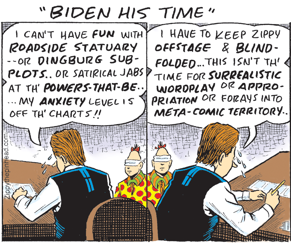 Handwriting OCR: "BIDEN HIS TIME" I HAVE TO KEEP ZIPPY OFFSTAGE & BLIND- I CAN'T HAVvE FUN WITH ROADSIDE STATUARY --Or DINGBURG SUB- PLOTS.. OR SATIRICAL JABS TIME FOR SURREALISTIC AT TH' POWERS-THAT-BE.. WOROPLAY OR APPRO- .. MY ANXIETY LEVEL IS OFF TH' CHARTS!! FOLDED.THIS ISN'T TH' ... PRIATION O FORAYS INTO META-COMIC TERRITORY.. Zippythepinhead. "BIDEN HIS TIME" I HAVE TO KEEP ZIPPY OFFSTAGE & BLIND- I CAN'T HAVvE FUN WITH ROADSIDE STATUARY --Or DINGBURG SUB- PLOTS.. OR SATIRICAL JABS TIME FOR SURREALISTIC AT TH' POWERS-THAT-BE.. WOROPLAY OR APPRO- .. MY ANXIETY LEVEL IS OFF TH' CHARTS!! FOLDED.THIS ISN'T TH' ... PRIATION O FORAYS INTO META-COMIC TERRITORY.. Zippythepinhead.