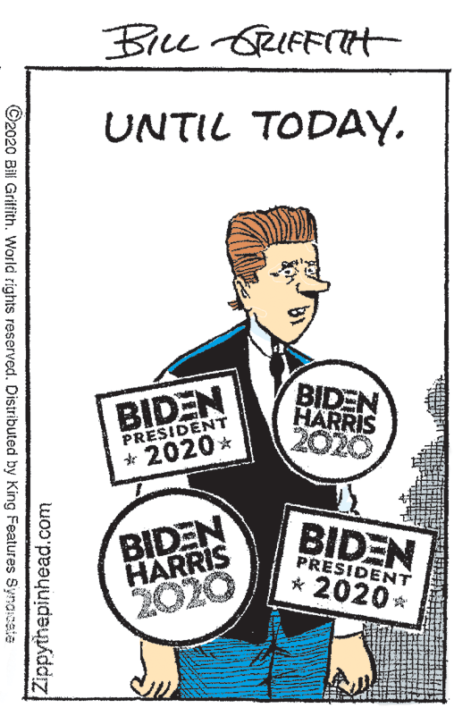 Art OCR: Bice GRIFFITH UNTIL TODAYBIDEN HARRIS 2020 BIDEN PRESIDENT * 2020* BIDEN HARRIS 2020 BIDEN PRESIDENT * 2020 ©2020 Bil Griffith. World rights reserved. Distributed by King Features Synacate Zippythepinhead.com Bice GRIFFITH UNTIL TODAYBIDEN HARRIS 2020 BIDEN PRESIDENT * 2020* BIDEN HARRIS 2020 BIDEN PRESIDENT * 2020 ©2020 Bil Griffith. World rights reserved. Distributed by King Features Synacate Zippythepinhead.com