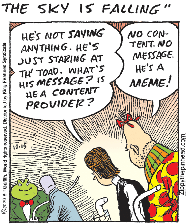 Conversation OCR: THE SKY IS FALLING " HE'S NOT SAYING ANYTHING. HE'S JUST STARING AT TH TOAD. WHAT'S HIS MESSAGE? IS HE A CONTENT PROVIDER? NO CON- TENT. NO MESSAGE. HE'S A MEME! 10-15 ©2020 Bill Griffith. World rights. reserved. Distributed by King Features Syndicate Zippythepinhead.com THE SKY IS FALLING " HE'S NOT SAYING ANYTHING. HE'S JUST STARING AT TH TOAD. WHAT'S HIS MESSAGE? IS HE A CONTENT PROVIDER? NO CON- TENT. NO MESSAGE. HE'S A MEME! 10-15 ©2020 Bill Griffith. World rights. reserved. Distributed by King Features Syndicate Zippythepinhead.com