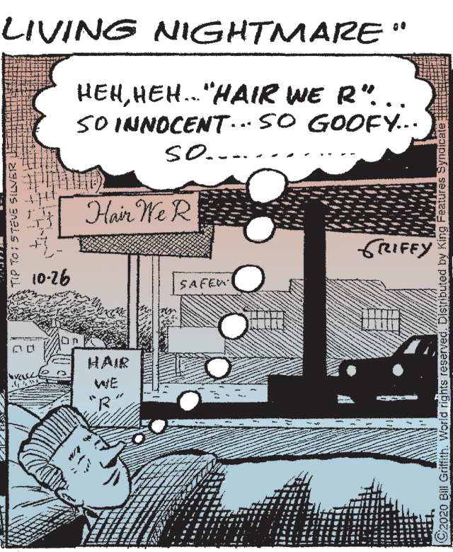 Line art OCR: LIVING NIGHTMARE" HEHHEH.."HAIR WE R". SO INNOCENT SO GOOFY... SO.... Hair We R 10-26 SAFEN HAIR WE "R TIP TO: STEVE SILVER C2020 Bill Griffith. World rights reserved. Distributed by King Features Syndicate LIVING NIGHTMARE" HEHHEH.."HAIR WE R". SO INNOCENT SO GOOFY... SO.... Hair We R 10-26 SAFEN HAIR WE "R TIP TO: STEVE SILVER C2020 Bill Griffith. World rights reserved. Distributed by King Features Syndicate