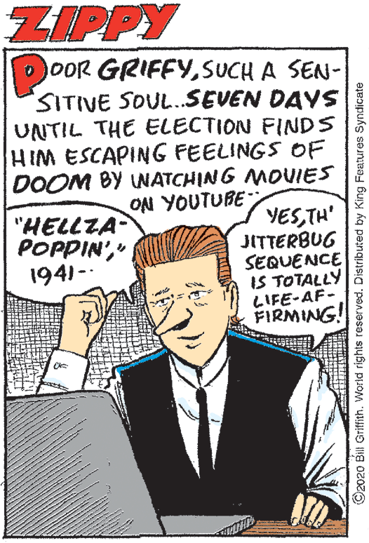 Parallel OCR: ZIPPY DoOR GRIFFYSUCH A SEN- SITIVE SOUL.SEVEN DAVS UNTIL THE ELECTION FINDS HIM ESCAPING FEELINGS OF DOOM BY UNATCHING MOVIES O?I YOUTUBE "HELLZA POPPIN'" 1941-- YESTH' JITTERBUG SEQUENCE IS TOTALLY LIFE-AF- FIRMING! ©2020 Bill Griffith. World rights reserved. Distributed by King Features Syndicate ZIPPY DoOR GRIFFYSUCH A SEN- SITIVE SOUL.SEVEN DAVS UNTIL THE ELECTION FINDS HIM ESCAPING FEELINGS OF DOOM BY UNATCHING MOVIES O?I YOUTUBE "HELLZA POPPIN'" 1941-- YESTH' JITTERBUG SEQUENCE IS TOTALLY LIFE-AF- FIRMING! ©2020 Bill Griffith. World rights reserved. Distributed by King Features Syndicate