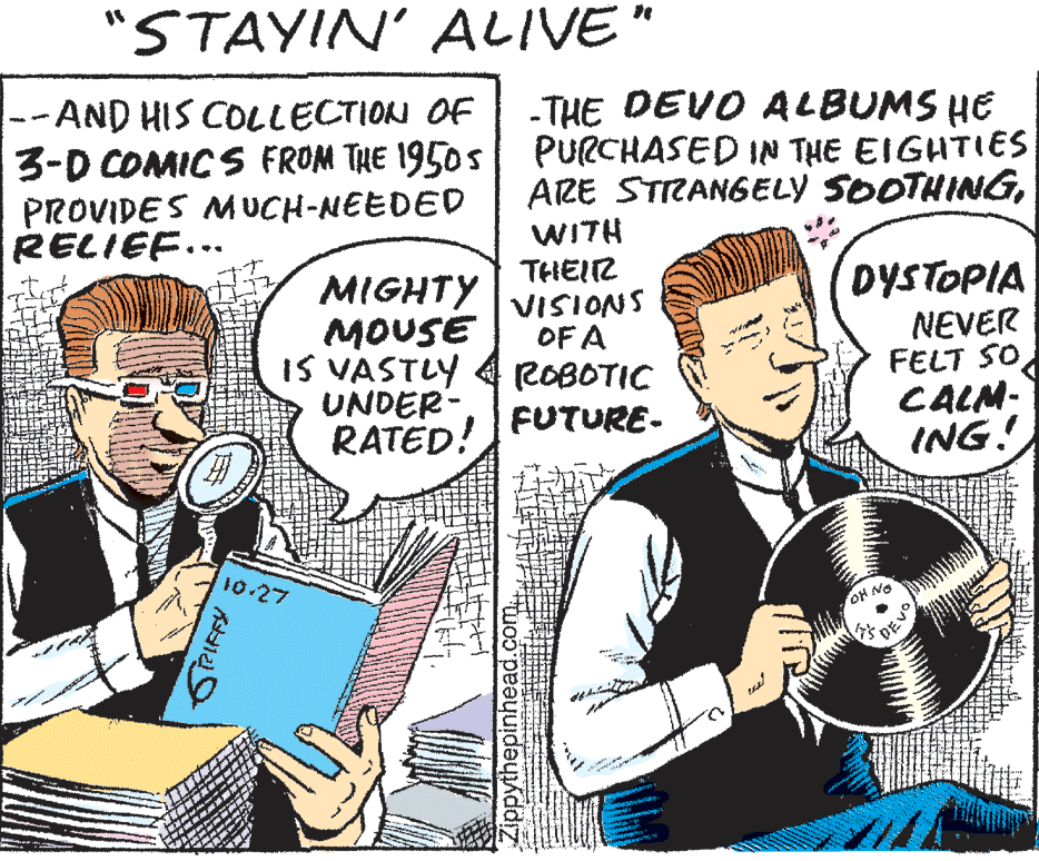 Parallel OCR: "STAYIN' ALIVE" -AND HIS COLLECTION OF 3-D COMICS FROM THE 1950s PURCHASED IN THE EIGHTIES PROVIDES MUCH-NEEDED RELIEF... -THE DEVO ALBUMS HE ARE STRANGELY SOOTHINGMIGHTY MOUSE IS VASTLY UNDER- RATED! WITH THEIZ VISIONS OF A ROBOTIC FUTURE- DYSTOPIA NEVER FELT SO CALM: ING! 10 27 OH NO DEVO ippythepinhead. "STAYIN' ALIVE" -AND HIS COLLECTION OF 3-D COMICS FROM THE 1950s PURCHASED IN THE EIGHTIES PROVIDES MUCH-NEEDED RELIEF... -THE DEVO ALBUMS HE ARE STRANGELY SOOTHINGMIGHTY MOUSE IS VASTLY UNDER- RATED! WITH THEIZ VISIONS OF A ROBOTIC FUTURE- DYSTOPIA NEVER FELT SO CALM: ING! 10 27 OH NO DEVO ippythepinhead.