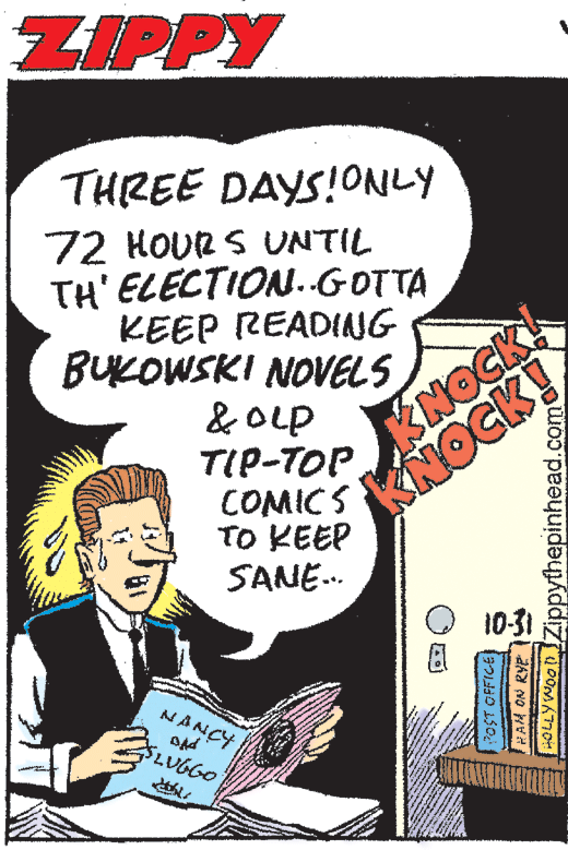 Comics OCR: ZIPPY THREE DAYS!ONLY 72 HOUR S UNTIL TH' ELECTION.GOTTA KEEP READIANG BUKOWSKI NOVELS & OLp TIP-TOP. COMICS TO KEEP SANE. KNOCK! KNOCK! 10-31 NANCY LOLLY Wog DZippythepinhead.com ZIPPY THREE DAYS!ONLY 72 HOUR S UNTIL TH' ELECTION.GOTTA KEEP READIANG BUKOWSKI NOVELS & OLp TIP-TOP. COMICS TO KEEP SANE. KNOCK! KNOCK! 10-31 NANCY LOLLY Wog DZippythepinhead.com