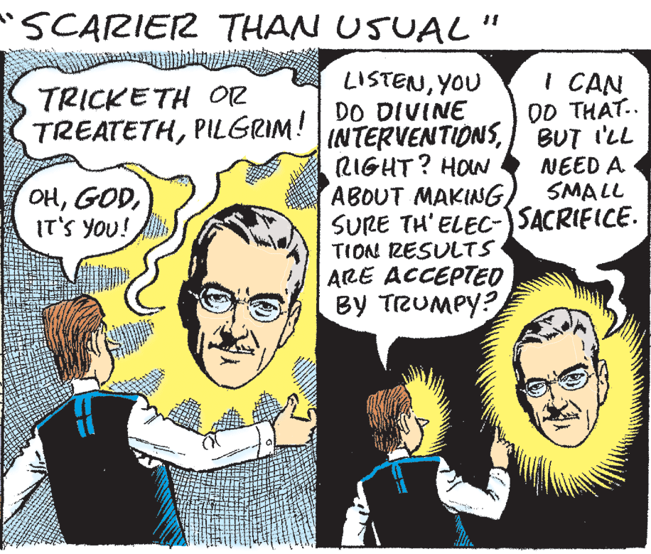 Cartoon OCR: SCARIER THAN USUAL " LISTENYOU DO DIVINE INTERVENTIONSRIGHT? HON ABOUT MAKING SURE TH' ELECC-)SACRIFICE. TION ZESULTS ARE ACCEPTED BY TRUMPY? I CAN OD THAT.. BUT I'LL NEED A SMALL TRICKETH OR TREATETHPILGRIM! OHIT'S YOU! SCARIER THAN USUAL " LISTENYOU DO DIVINE INTERVENTIONSRIGHT? HON ABOUT MAKING SURE TH' ELECC-)SACRIFICE. TION ZESULTS ARE ACCEPTED BY TRUMPY? I CAN OD THAT.. BUT I'LL NEED A SMALL TRICKETH OR TREATETHPILGRIM! OHIT'S YOU!