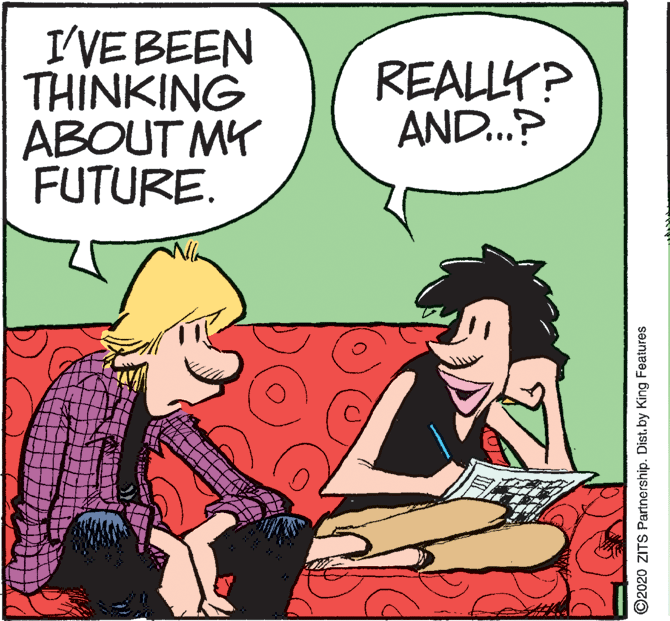 Humour OCR: I'VEBEEN THINKING ABOUT MY FUTURE. REALLY? AND.? ©2020 ZITS Partnership. Dist. by King Features I'VEBEEN THINKING ABOUT MY FUTURE. REALLY? AND.? ©2020 ZITS Partnership. Dist. by King Features