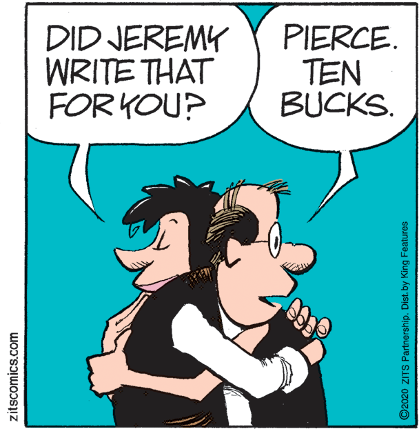 Fictional character OCR: DID JEREMY WRITE THAT FOR YOU? PIERCE. TEN BUCKS. zitscomics.com Co ©2020 ZITS Partnership. Dist. by King Features DID JEREMY WRITE THAT FOR YOU? PIERCE. TEN BUCKS. zitscomics.com Co ©2020 ZITS Partnership. Dist. by King Features