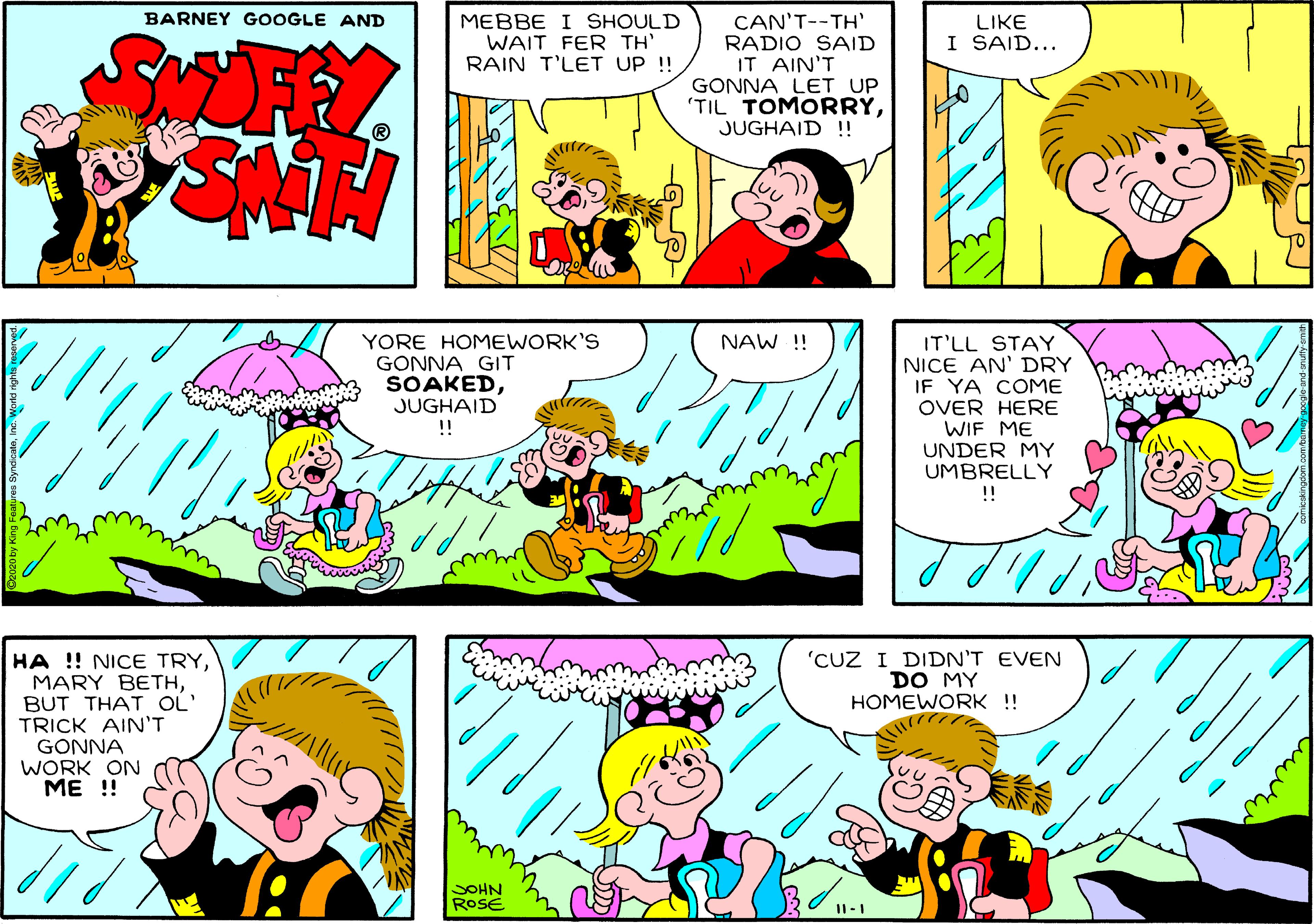 Mammal OCR: BARNEY GOOGLE AND MEBBE I SHOULD WAIT FER TH' RAIN T'LET UP !! CAN'T--TH' RADIO SAID IT AIN'T GONNA LET UP 'TIL TOMORRYJUGHAID !! LIKE I SAID... YORE HOMEWORK'S GONNA GIT SOAKEDJUGHAID !! NAW !! IT'LL STAY NICE AN' DRY IF YA COME OVER HERE WIF ME UNDER MY UMBRELLY !! 'CUZ I DIDN'T EVEN DO MY HOMEWORK !! HA !! NICE TRYBUT THAT OL' TRICK AIN'T GONNA WORK ON ME !! SOHN ROSE ???//® BARNEY GOOGLE AND MEBBE I SHOULD WAIT FER TH' RAIN T'LET UP !! CAN'T--TH' RADIO SAID IT AIN'T GONNA LET UP 'TIL TOMORRYJUGHAID !! LIKE I SAID... YORE HOMEWORK'S GONNA GIT SOAKEDJUGHAID !! NAW !! IT'LL STAY NICE AN' DRY IF YA COME OVER HERE WIF ME UNDER MY UMBRELLY !! 'CUZ I DIDN'T EVEN DO MY HOMEWORK !! HA !! NICE TRYMARY BETHBUT THAT OL' TRICK AIN'T GONNA WORK ON ME !! SOHN ROSE ???//®