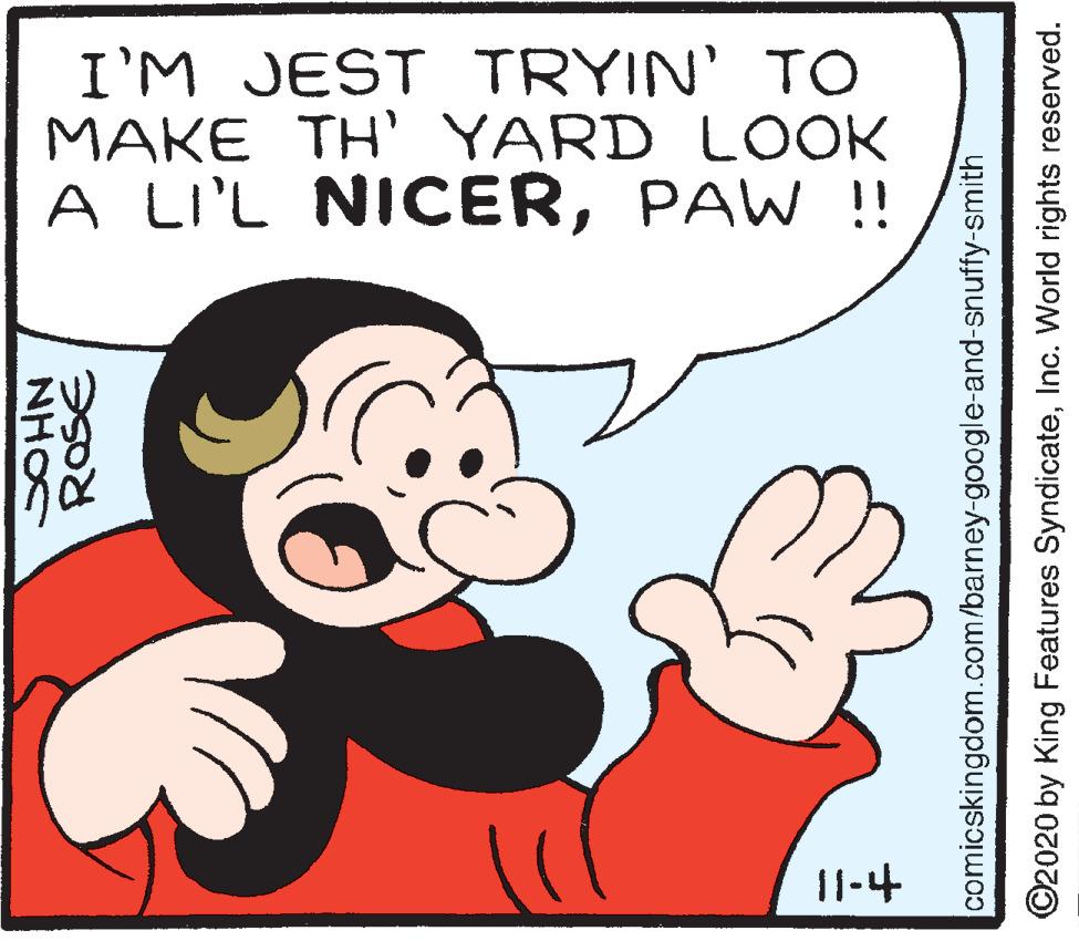 Font OCR: I'M JEST TRYIN' TO MAKE TH' YARD LOOK A LI'L NICERPAW !! 11-4 NHO comicskingdom.com/barney-google-and-snuffy-smith ©2020 by King Features SyndicateInc. World rights reserved. I'M JEST TRYIN' TO MAKE TH' YARD LOOK A LI'L NICERPAW !! 11-4 NHO comicskingdom.com/barney-google-and-snuffy-smith ©2020 by King Features SyndicateInc. World rights reserved.