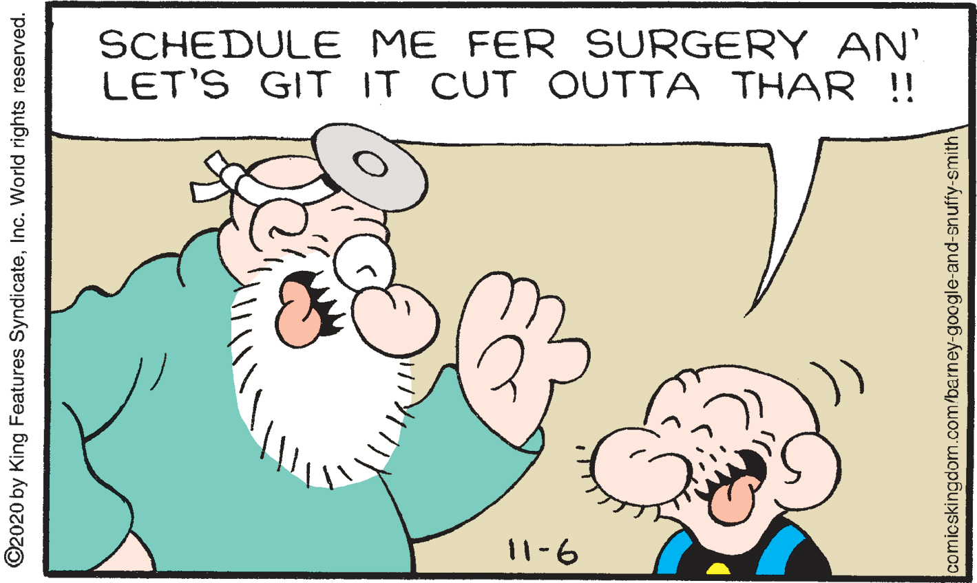 Sharing OCR: SCHEDULE ME FER SURGERY AN' LET'S GIT IT CUT OUTTA THAR !! 11-6 ©2020 by King Features SyndicateInc. World rights reserved. comicskingdom.com/barney-google-and-snuffy-smith' SCHEDULE ME FER SURGERY AN' LET'S GIT IT CUT OUTTA THAR !! 11-6 ©2020 by King Features SyndicateInc. World rights reserved. comicskingdom.com/barney-google-and-snuffy-smith'