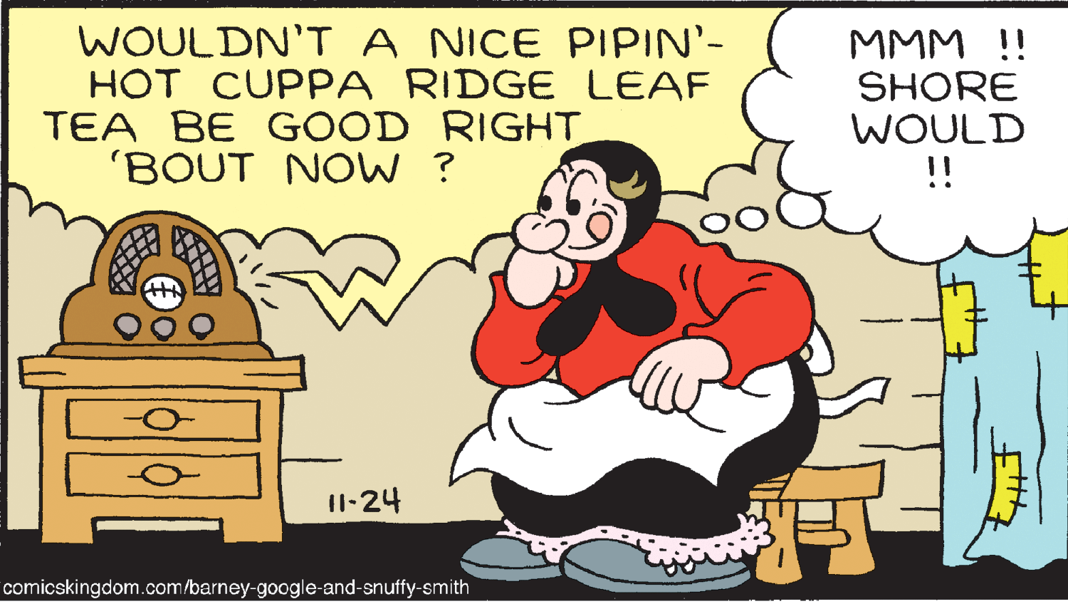 Mammal OCR: WOULDN'T A NICE PIPIN'- HOT CUPPA RIDGE LEAF TEA BE GOOD RIGHT 'BOUT NOW ? MMM !! SHORE WOULD !! 11-24 comicskingdom.com/barney-google-and-snuffy-smith WOULDN'T A NICE PIPIN'- HOT CUPPA RIDGE LEAF TEA BE GOOD RIGHT 'BOUT NOW ? MMM !! SHORE WOULD !! 11-24 comicskingdom.com/barney-google-and-snuffy-smith