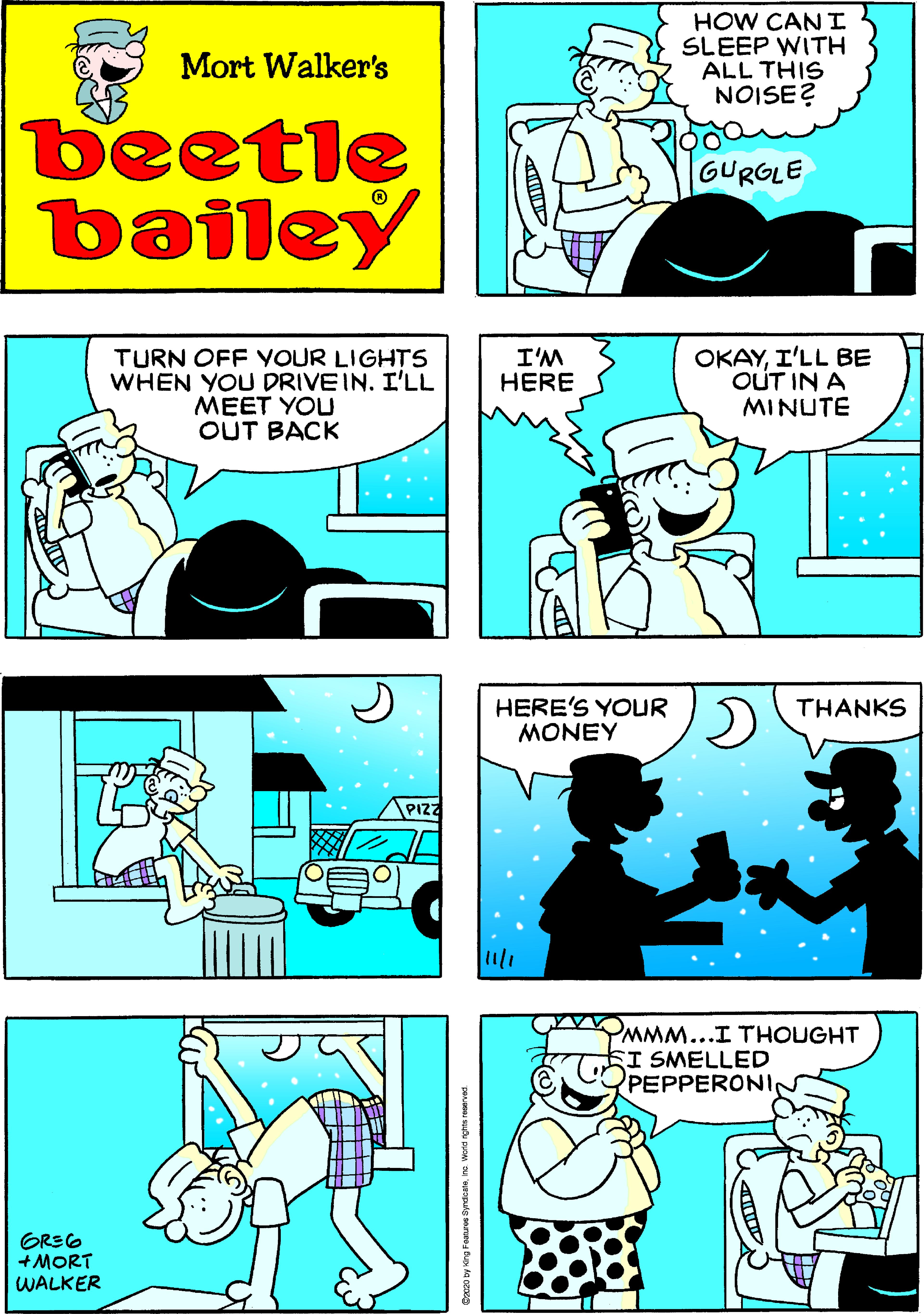 Teal OCR: HOW CAN I SLEEP WITH ALL THIS NOISE? Mort Walker's beetle bailey GURGLE TURN OFF YOUR LIGHTS WHEN YOU DRIVE IN. I'LL MEET YOU OUT BACK I'M HERE OKAYI'LL BE OUT IN A MINUTE HERE'S YOUR MONEY THANKS PIZ YMMM...I THOUGHT SI SMELLED PEPPERONI GREG +MORT WALKER HOW CAN I SLEEP WITH ALL THIS NOISE? Mort Walker's beetle bailey GURGLE TURN OFF YOUR LIGHTS WHEN YOU DRIVE IN. I'LL MEET YOU OUT BACK I'M HERE OKAYI'LL BE OUT IN A MINUTE HERE'S YOUR MONEY THANKS PIZ YMMM...I THOUGHT SI SMELLED PEPPERONI GREG +MORT WALKER
