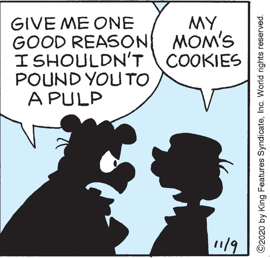 Humour OCR: GIVE ME ONE GOOD REASON MOM'S I SHOULDN'T COOKIES POUND YOU TO A PULP MY 119 ©2020 by King Features SyndicateInc. World rights reserved. GIVE ME ONE GOOD REASON MOM'S I SHOULDN'T COOKIES POUND YOU TO A PULP MY 119 ©2020 by King Features SyndicateInc. World rights reserved.