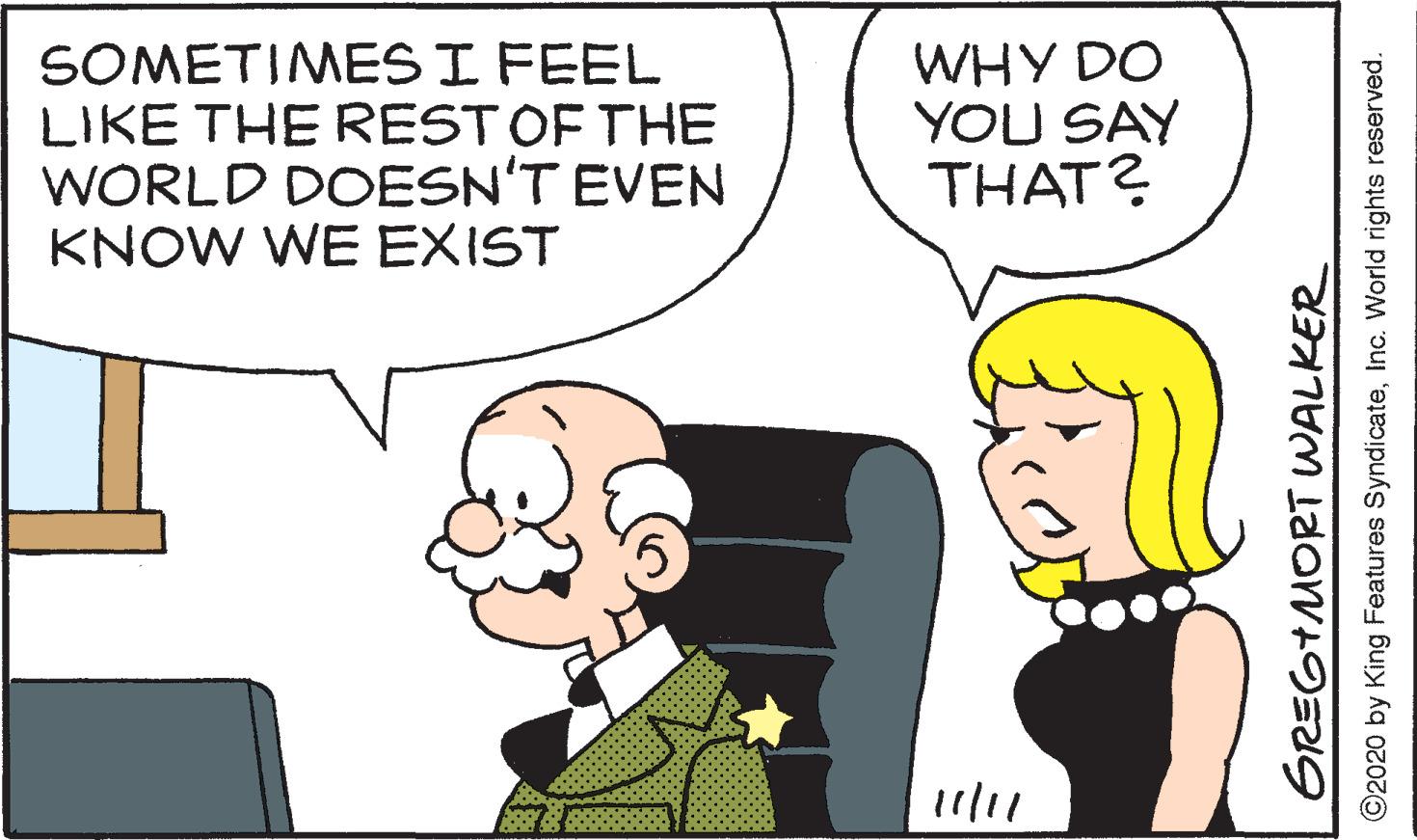 Sharing OCR: SOMETIMES I FEEL LIKE THE RESTOF THE WORLD DOESN'T EVEN KNOW WE EXIST WHY DO YOU SAY THAT? 11/11 GREGTMORT WALKER ©2020 by King Features SyndicateInc. World rights reserved. SOMETIMES I FEEL LIKE THE RESTOF THE WORLD DOESN'T EVEN KNOW WE EXIST WHY DO YOU SAY THAT? 11/11 GREGTMORT WALKER ©2020 by King Features SyndicateInc. World rights reserved.