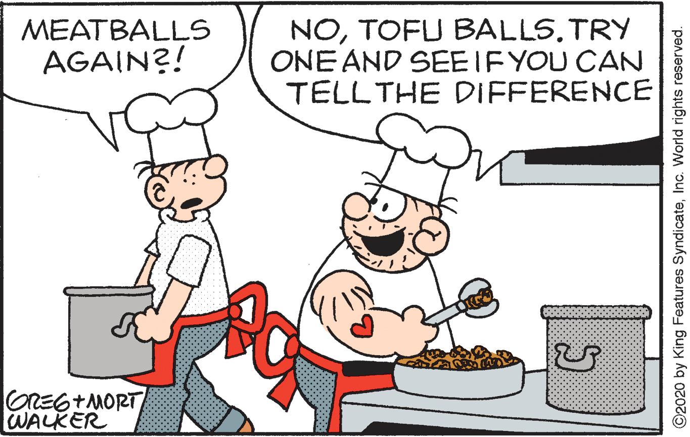 Event OCR: NOTRY ONE AND SEEIF YOU CAN TELLTHE DIFFERENCE MEATBALLS AGAIN?! GREG+MORT WALKER ©2020 by King Features SyndicateInc. World rights reserved. NOTOFU BALLSTRY ONE AND SEEIF YOU CAN TELLTHE DIFFERENCE MEATBALLS AGAIN?! GREG+MORT WALKER ©2020 by King Features SyndicateInc. World rights reserved.