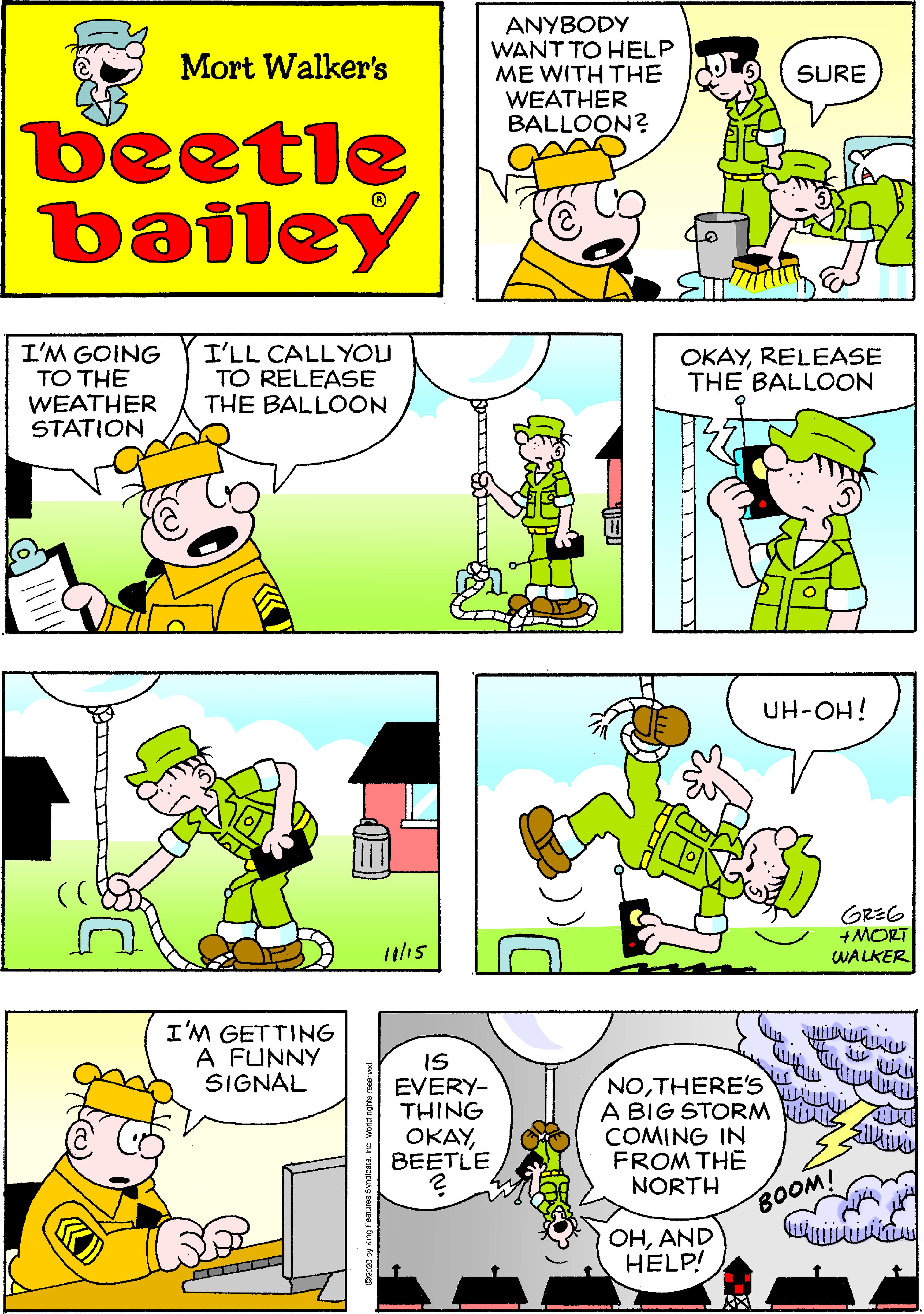 Mammal OCR: ANYBODY WANT TO HELP ME WITH THE WEATHER BALLOON? Mort Walker's SURE beetle bailey I'M GOING TO THE WEATHER STATION I'LL CALLYOU TO RELEASE THE BALLOON OKAYRELEASE THE BALLOON UH-OH! GREG +MORT WALKER /15 I'M GETTING A FUNNY SIGNAL IS EVERY- THING OKAYBEETLE NOTHERE'S A BIG STORM Vi COMING IN FROM THE NORTH BOOM! OHAND HELP! ANYBODY WANT TO HELP ME WITH THE WEATHER BALLOON? Mort Walker's SURE beetle bailey I'M GOING TO THE WEATHER STATION I'LL CALLYOU TO RELEASE THE BALLOON OKAYRELEASE THE BALLOON UH-OH! GREG +MORT WALKER /15 I'M GETTING A FUNNY SIGNAL IS EVERY- THING OKAYBEETLE NOTHERE'S A BIG STORM Vi COMING IN FROM THE NORTH BOOM! OHAND HELP!