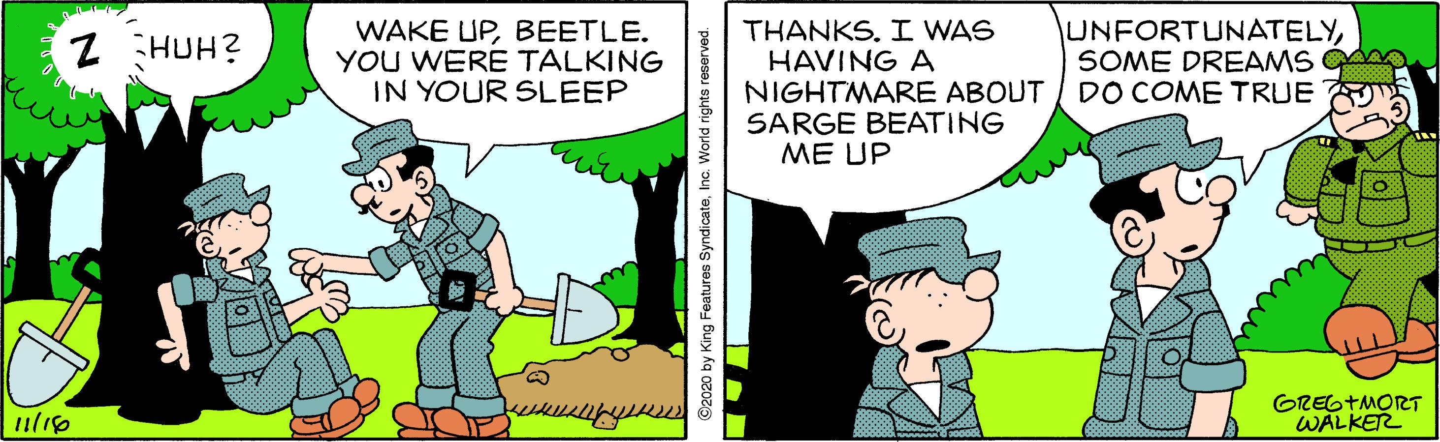 Adaptation OCR: WAKE UPBEETLE. YOU WERE TALKING IN YOUR SLEEP THANKS. I WAS HAVING A NIGHTMARE ABOUT SARGE BEATING ME UP UNFORTUNATELYSOME DREAMS A DO COME TRUE Z HUH? GREGTMORT WALKER ©2020 by King Features SyndicateInc. World rights reserved. WAKE UPBEETLE. YOU WERE TALKING IN YOUR SLEEP THANKS. I WAS HAVING A NIGHTMARE ABOUT SARGE BEATING ME UP UNFORTUNATELYSOME DREAMS A DO COME TRUE Z HUH? GREGTMORT WALKER ©2020 by King Features SyndicateInc. World rights reserved.