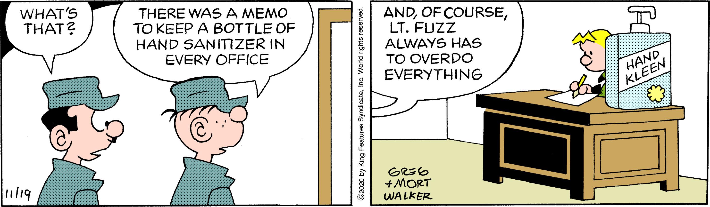 Fiction OCR: WHAT'S THAT? THERE WASA MEMO TO KEEP A BOTTLE OF HAND SANITIZER IN EVERY OFFICE ANDLT. FUZZ ALWAYS HAS TO OVERDO EVERYTHING HAND KLEEN il19 +MORT WALKER ©2020 by King Features SyndicateInc. World rights reserved. WHAT'S THAT? THERE WASA MEMO TO KEEP A BOTTLE OF HAND SANITIZER IN EVERY OFFICE ANDOF COURSELT. FUZZ ALWAYS HAS TO OVERDO EVERYTHING HAND KLEEN il19 +MORT WALKER ©2020 by King Features SyndicateInc. World rights reserved.