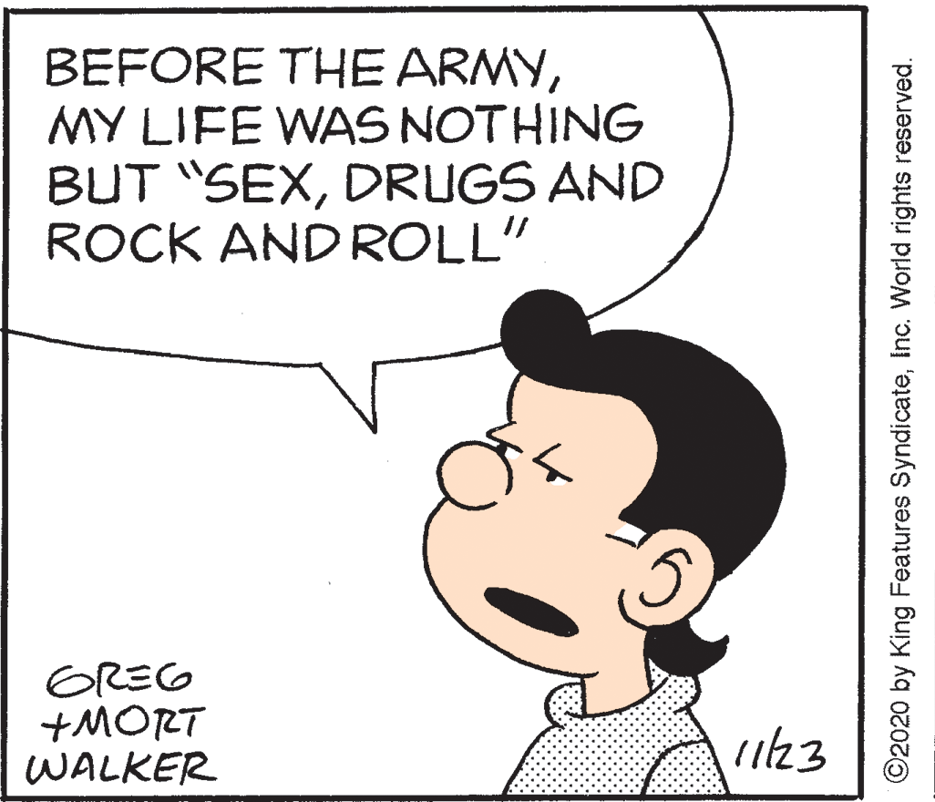 White OCR: BEFORE THE ARMYMY LIFE WAS NOTHING BUT "SEXDRUGS AND ROCK ANDROLL" GREG +MORT WALKER ©2020 by King Features SyndicateInc. World rights reserved. BEFORE THE ARMYMY LIFE WAS NOTHING BUT "SEXDRUGS AND ROCK ANDROLL" GREG +MORT WALKER ©2020 by King Features SyndicateInc. World rights reserved.