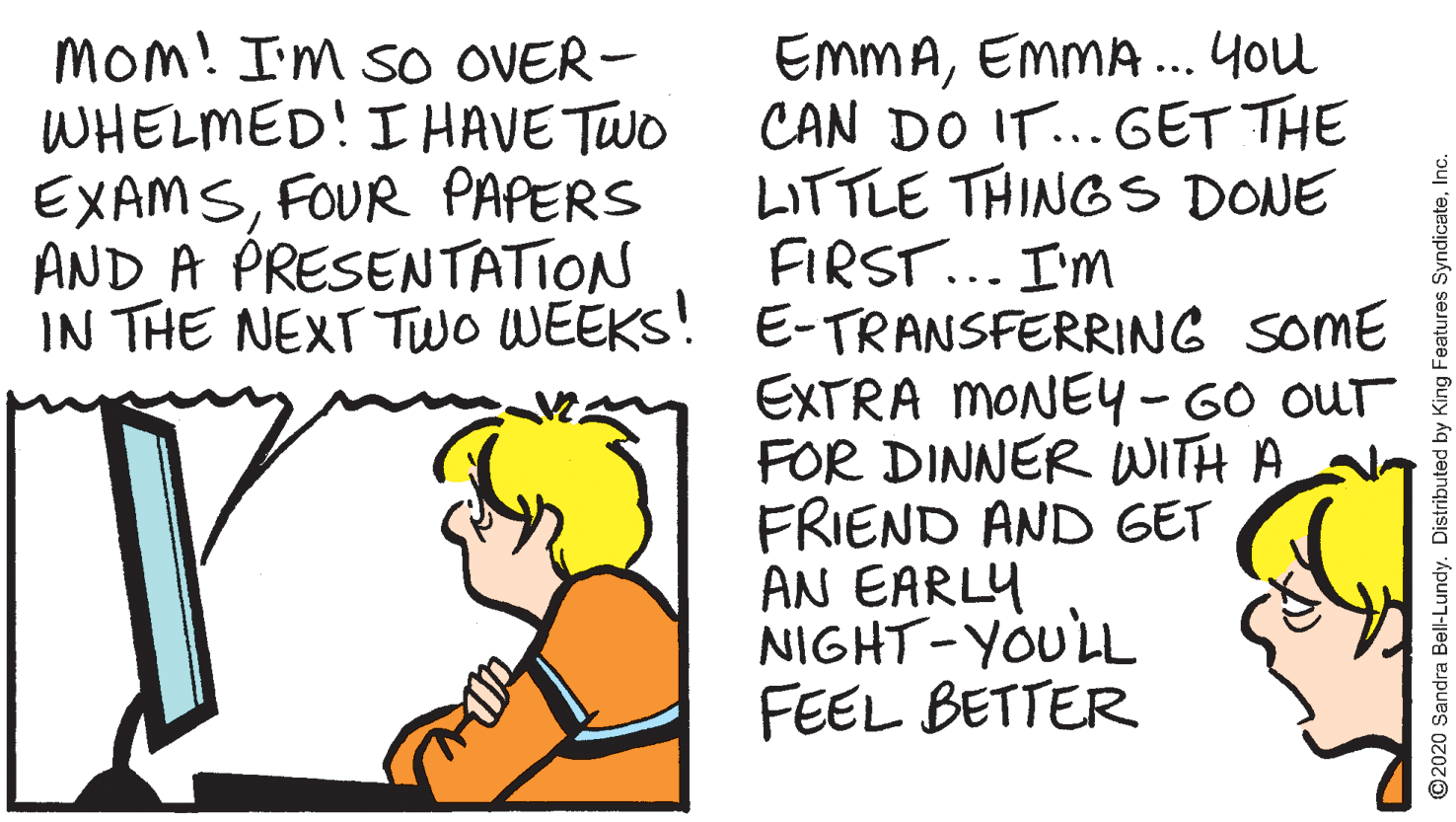 Rectangle OCR: MOm! I'm so OVER- WHELMED! I HAVE TWO EXAMSFOUR PAPERS AND A PRESENTATION IN THE NEXT TwO WEEKS! E-TRANSFERRING soME EmMAEMMA.. You CAN DO IT...GET THE LITTLE THINGS DONE FIRST... I'm EXTRA MONEY-GO OUT FOR DINNER WITH A FRIEND AND GET AN EARLY NIGHT-YOULL FEEL BETTER ? ©2020 Sandra Bell-Lundy. Distributed by King Features SyndicateInc. MOm! I'm so OVER- WHELMED! I HAVE TWO EXAMSFOUR PAPERS AND A PRESENTATION IN THE NEXT TwO WEEKS! E-TRANSFERRING soME EmMAEMMA.. You CAN DO IT...GET THE LITTLE THINGS DONE FIRST... I'm EXTRA MONEY-GO OUT FOR DINNER WITH A FRIEND AND GET AN EARLY NIGHT-YOULL FEEL BETTER ? ©2020 Sandra Bell-Lundy. Distributed by King Features Syndicate