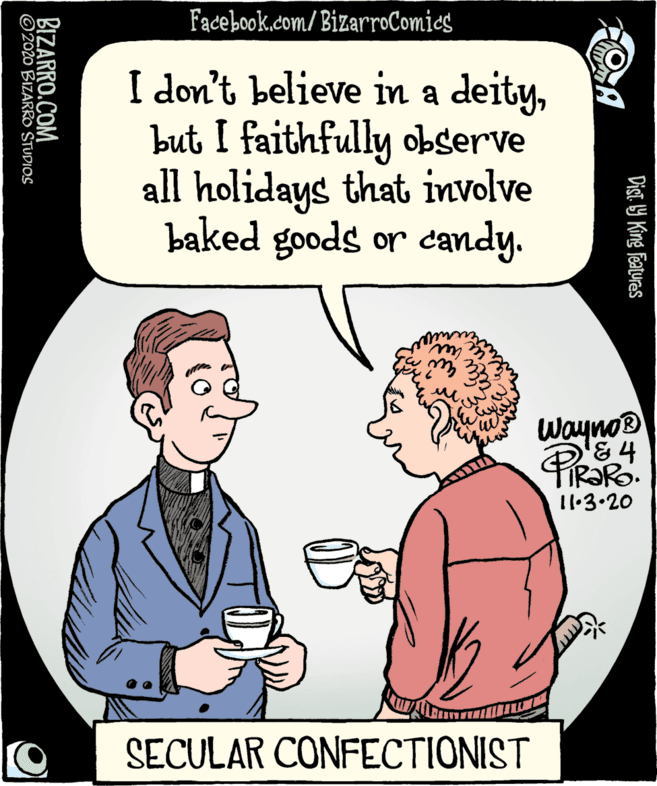 Fiction OCR: Fadebook.com/ BizarroComics I don't believe in a deitybut I faithfully observe all holidays that involve baked goods or candy. Wayno® PIRORO 11:3.20 SECULAR CONFECTIONIST Dist. 19 King featuras BIZARRO.COM © 2020 BIZARRO STUDIOS Fadebook.com/ BizarroComics I don't believe in a deitybut I faithfully observe all holidays that involve baked goods or candy. Wayno® PIRORO 11:3.20 SECULAR CONFECTIONIST Dist. 19 King featuras BIZARRO.COM © 2020 BIZARRO STUDIOS