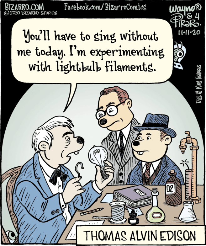 Cartoon OCR: BIZARRO.COM ©2020 BIZARRO STUDIOS Facebook.com/BizarroComies Wayno® & 4 You'll have to sing without me today. I'm experimenting with lightbulb filaments. 02 4THOMAS ALVIN EDISON Dist. Y King Features BIZARRO.COM ©2020 BIZARRO STUDIOS Facebook.com/BizarroComies Wayno® & 4 You'll have to sing without me today. I'm experimenting with lightbulb filaments. 02 4THOMAS ALVIN EDISON Dist. Y King Features