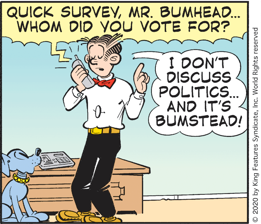 Rectangle OCR: QUICK SURVEYMR. BUMHEAD... WHOM DID YOU VOTE FOR? I DON'T DISCUSS POLITICS. AND IT'S BUMSTEAD! O 2020 by King Features SyndicateInc. World Rights reserved QUICK SURVEYMR. BUMHEAD... WHOM DID YOU VOTE FOR? I DON'T DISCUSS POLITICS. AND IT'S BUMSTEAD! O 2020 by King Features SyndicateInc. World Rights reserved