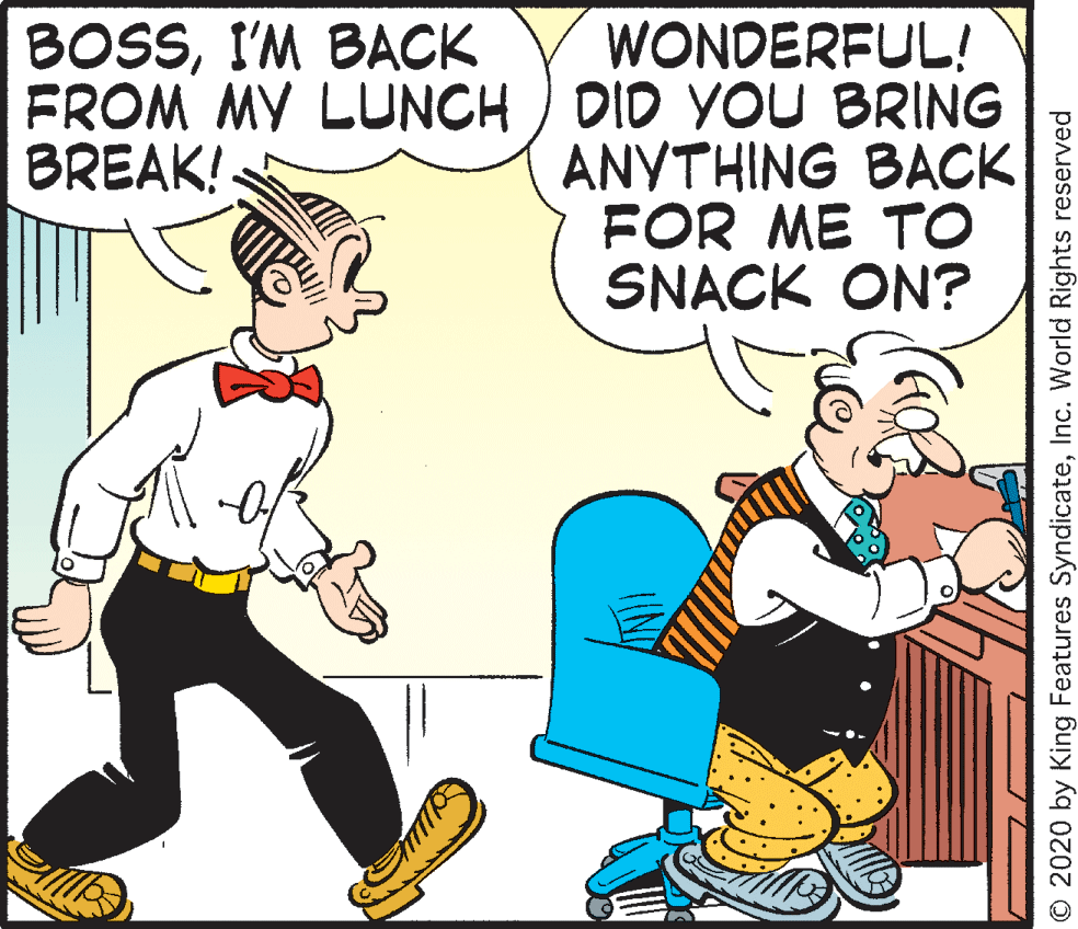 Fictional character OCR: WONDERFUL! FROM MY LUNCH ) DID YOU BRING ANYTHING BACK FOR ME TO SNACK ON? BOSSI'M BACK BREAK! O 2020 by King Features SyndicateInc. World Rights reserved WONDERFUL! FROM MY LUNCH ) DID YOU BRING ANYTHING BACK FOR ME TO SNACK ON? BOSSI'M BACK BREAK! O 2020 by King Features SyndicateInc. World Rights reserved