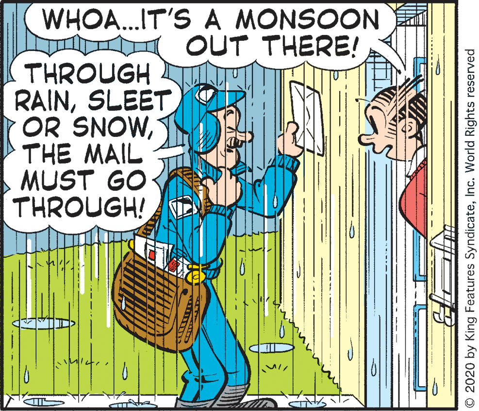 Conversation OCR: WHOA.IT'S A MONSOON OUT THERE! THROUGH RAINSLEET OR SNOWTHE MAIL MUST GO THROUGH! © 2020 by King Features SyndicateInc. World Rights reserved WHOA.IT'S A MONSOON OUT THERE! THROUGH RAINSLEET OR SNOWTHE MAIL MUST GO THROUGH! © 2020 by King Features SyndicateInc. World Rights reserved