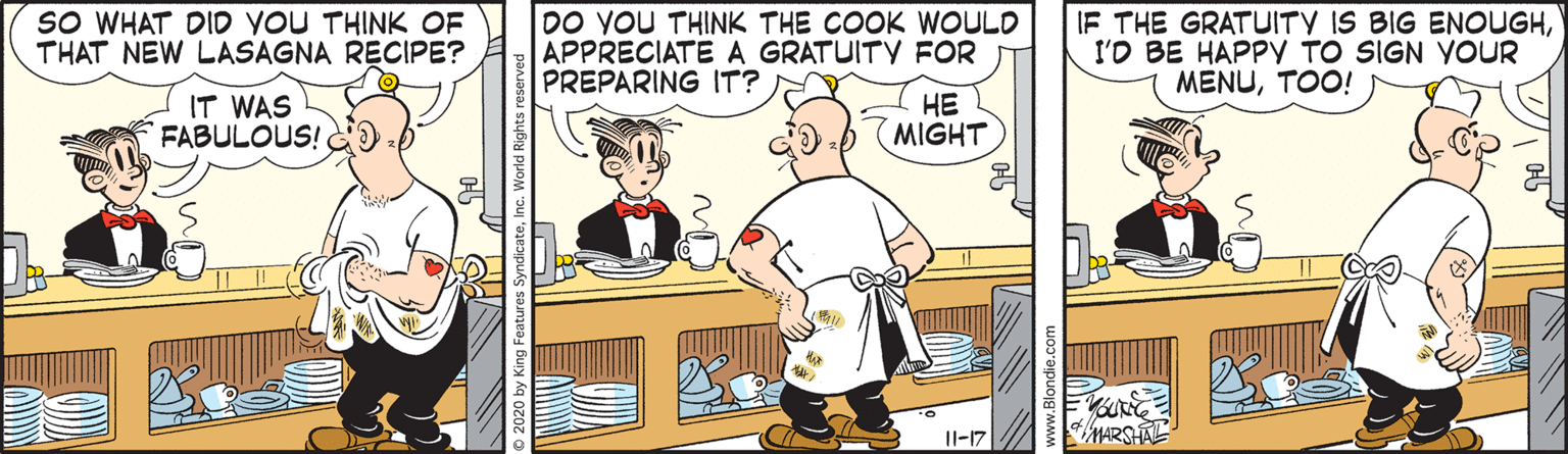 Illustration OCR: SO WHAT DID YOU THINK OF THAT NEW LASAGNA RECIPE? DO YOU THINK THE COOK WOULD APPRECIATE A GRATUITY FOR PREPARING IT? IF THE GRATUITY IS BIG ENOUGHI'O BE HAPPY TO SIGN YOUR MENUTOO! IT WAS FABULOUS! ?? Db (MIGHT Il-17 iMARSHAL www.Blondie.c SO WHAT DID YOU THINK OF THAT NEW LASAGNA RECIPE? DO YOU THINK THE COOK WOULD APPRECIATE A GRATUITY FOR PREPARING IT? IF THE GRATUITY IS BIG ENOUGHI'O BE HAPPY TO SIGN YOUR MENUTOO! IT WAS FABULOUS! ?? Db (MIGHT Il-17 iMARSHAL www.Blondie.c