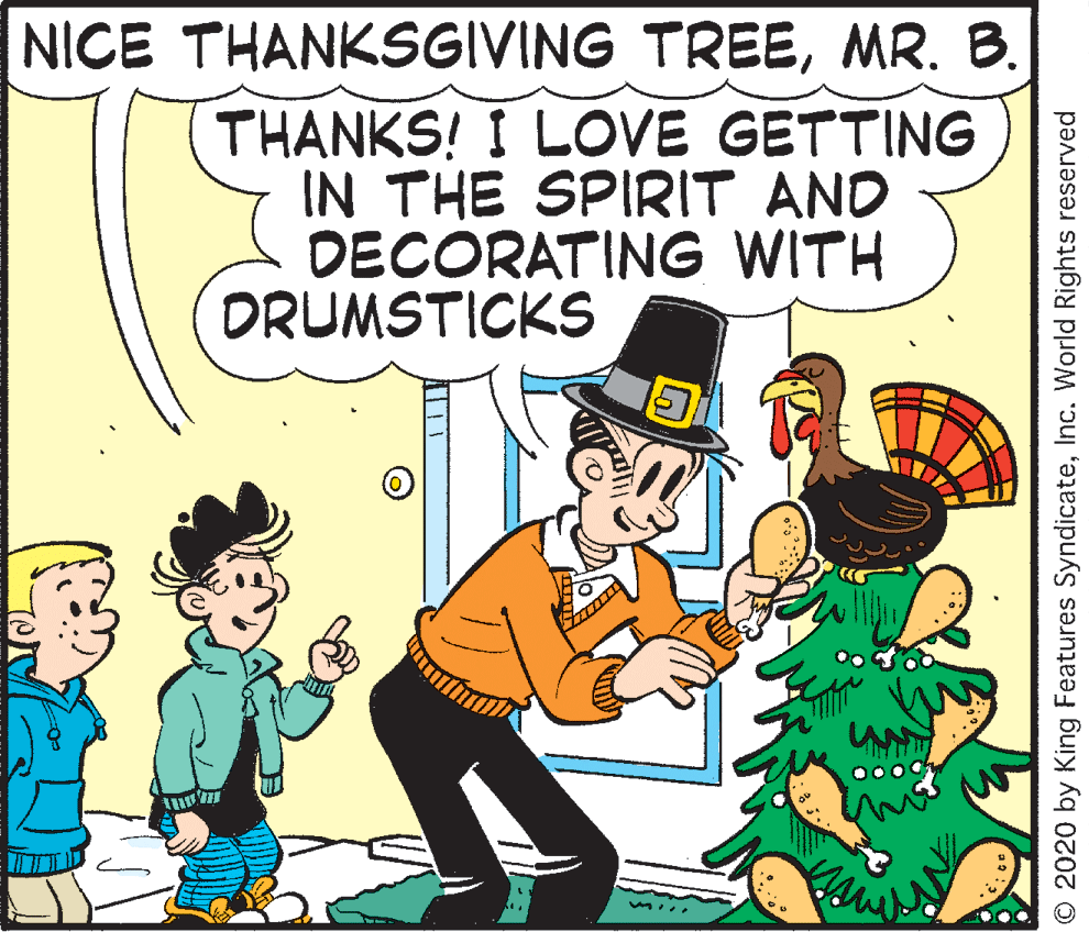 Font OCR: NICE THANKSGIVING TREEMR. B. THANKS! I LOVE GETTING IN THE SPIRIT AND DECORATING WITH DRUMSTICKS 00 © 2020 by King Features SyndicateInc. World Rights reserved NICE THANKSGIVING TREEMR. B. THANKS! I LOVE GETTING IN THE SPIRIT AND DECORATING WITH DRUMSTICKS 00 © 2020 by King Features SyndicateInc. World Rights reserved